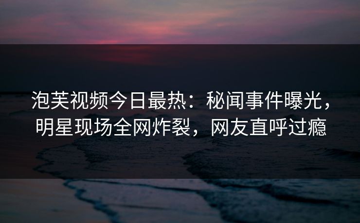 泡芙视频今日最热：秘闻事件曝光，明星现场全网炸裂，网友直呼过瘾