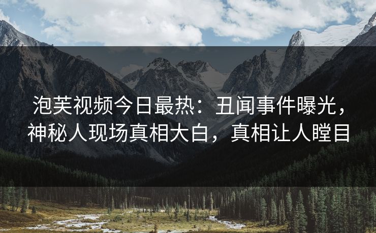 泡芙视频今日最热：丑闻事件曝光，神秘人现场真相大白，真相让人瞠目