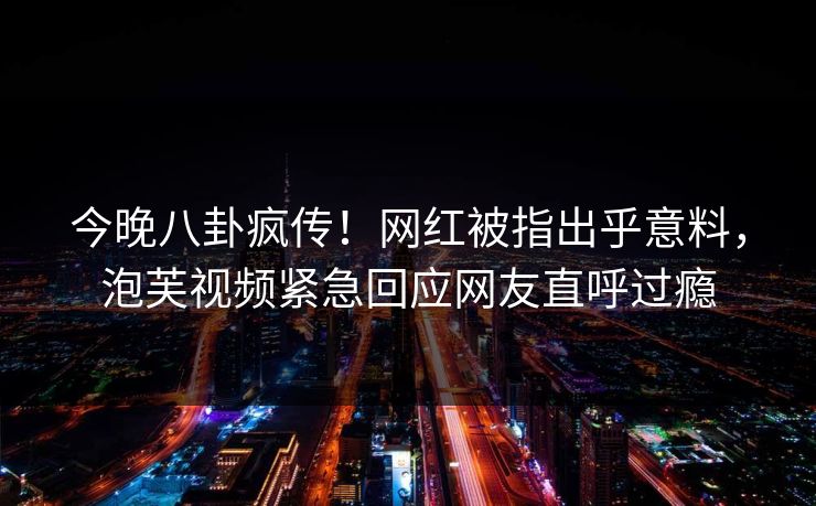 今晚八卦疯传！网红被指出乎意料，泡芙视频紧急回应网友直呼过瘾
