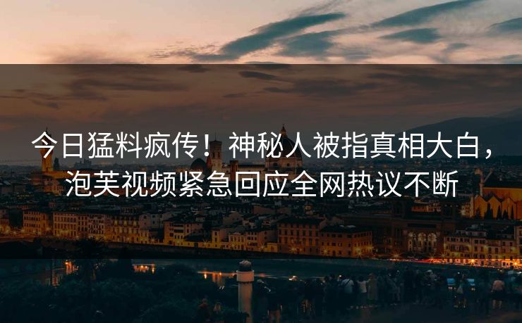 今日猛料疯传！神秘人被指真相大白，泡芙视频紧急回应全网热议不断