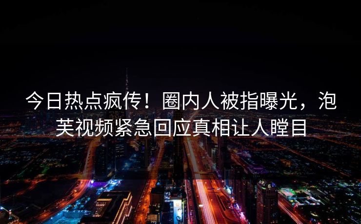 今日热点疯传！圈内人被指曝光，泡芙视频紧急回应真相让人瞠目