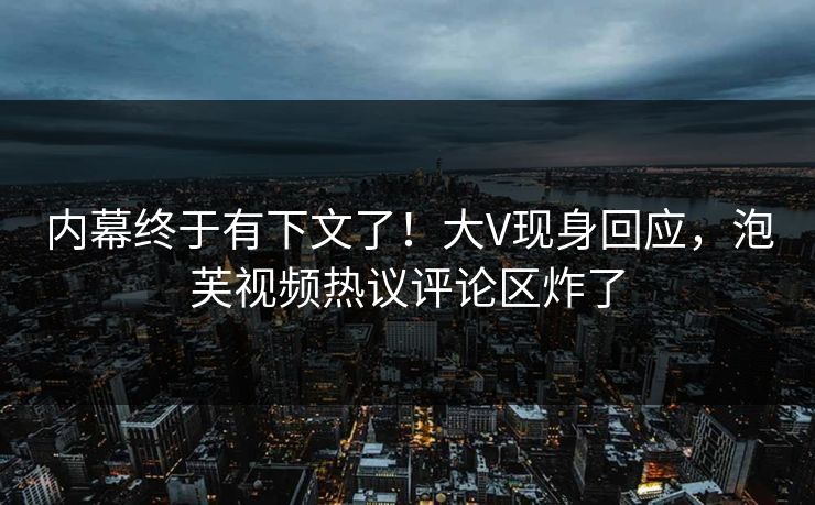 内幕终于有下文了！大V现身回应，泡芙视频热议评论区炸了