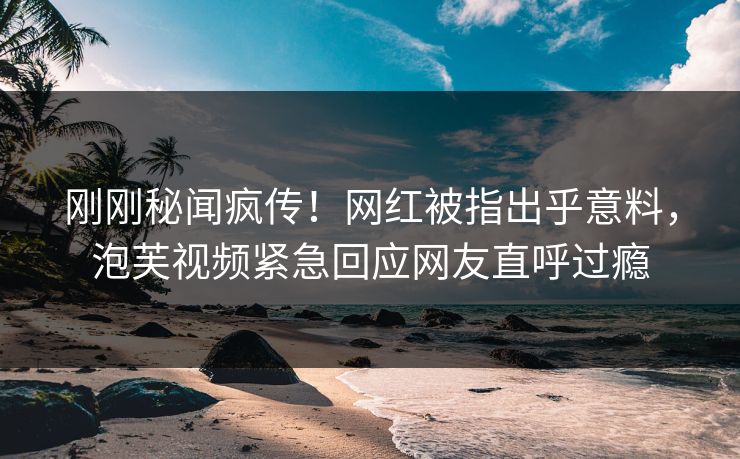 刚刚秘闻疯传！网红被指出乎意料，泡芙视频紧急回应网友直呼过瘾