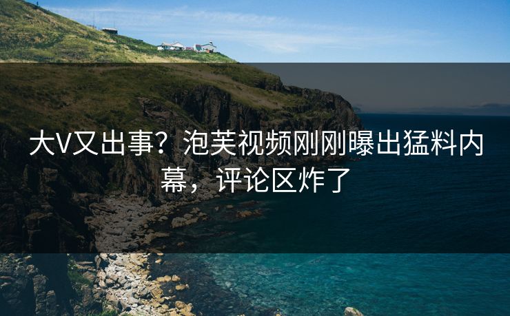 大V又出事？泡芙视频刚刚曝出猛料内幕，评论区炸了