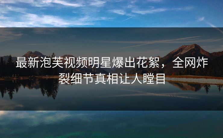 最新泡芙视频明星爆出花絮，全网炸裂细节真相让人瞠目