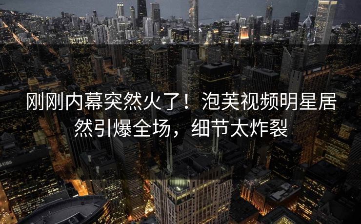 刚刚内幕突然火了！泡芙视频明星居然引爆全场，细节太炸裂