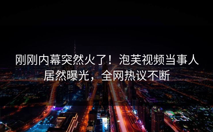 刚刚内幕突然火了！泡芙视频当事人居然曝光，全网热议不断