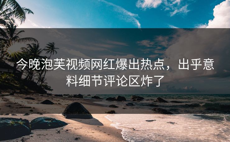 今晚泡芙视频网红爆出热点，出乎意料细节评论区炸了