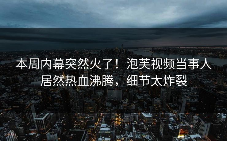 本周内幕突然火了！泡芙视频当事人居然热血沸腾，细节太炸裂