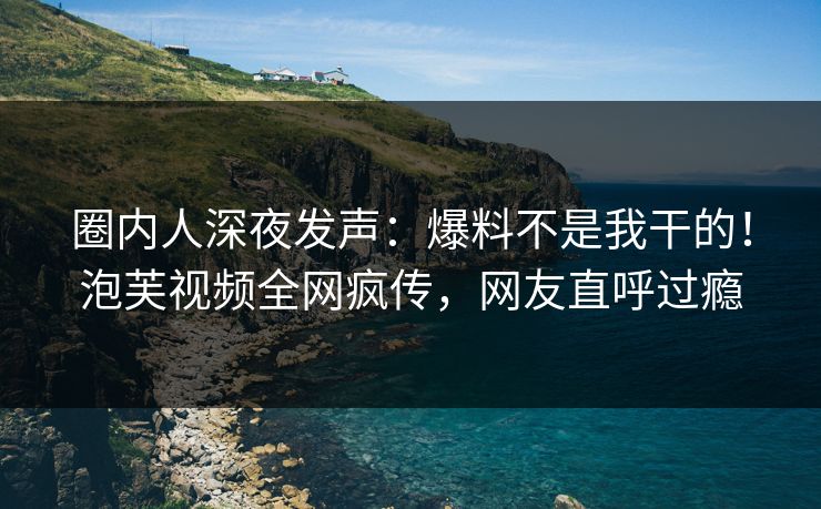 圈内人深夜发声：爆料不是我干的！泡芙视频全网疯传，网友直呼过瘾