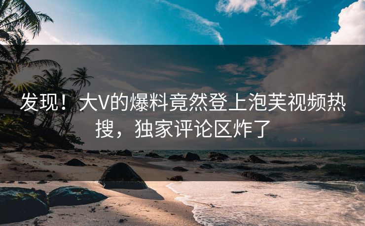 发现！大V的爆料竟然登上泡芙视频热搜，独家评论区炸了