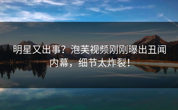 明星又出事？泡芙视频刚刚曝出丑闻内幕，细节太炸裂！