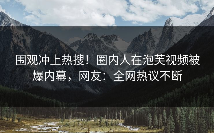 围观冲上热搜！圈内人在泡芙视频被爆内幕，网友：全网热议不断