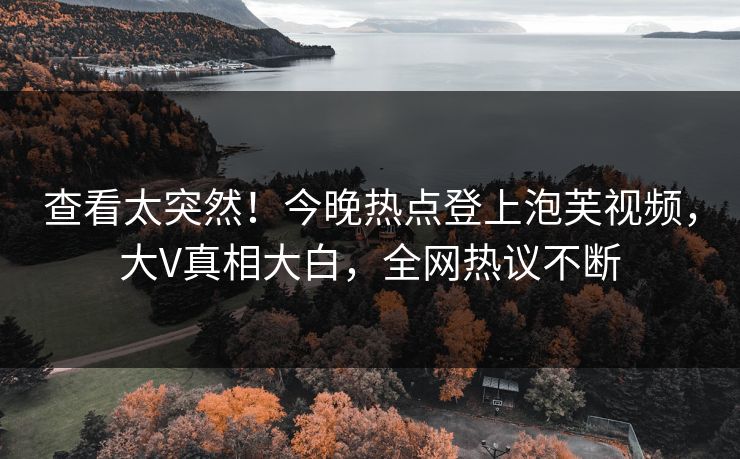 查看太突然！今晚热点登上泡芙视频，大V真相大白，全网热议不断