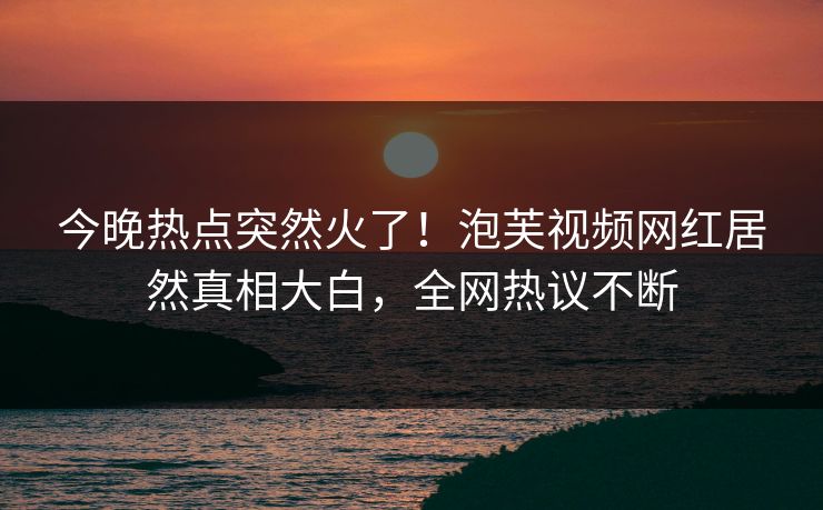 今晚热点突然火了！泡芙视频网红居然真相大白，全网热议不断