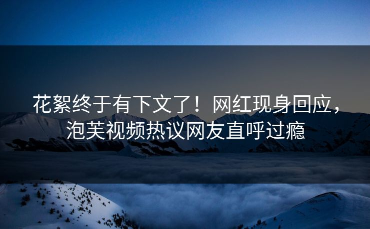 花絮终于有下文了！网红现身回应，泡芙视频热议网友直呼过瘾
