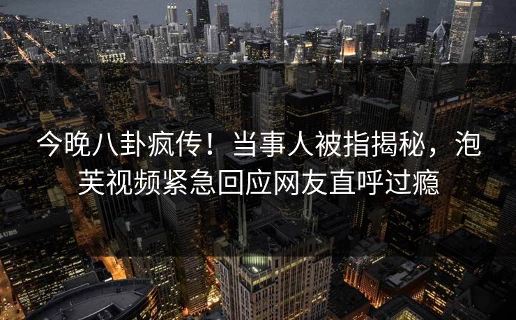 今晚八卦疯传！当事人被指揭秘，泡芙视频紧急回应网友直呼过瘾