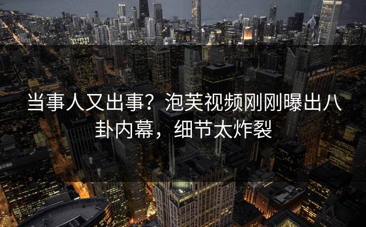 当事人又出事？泡芙视频刚刚曝出八卦内幕，细节太炸裂
