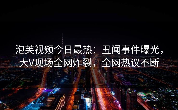 泡芙视频今日最热：丑闻事件曝光，大V现场全网炸裂，全网热议不断