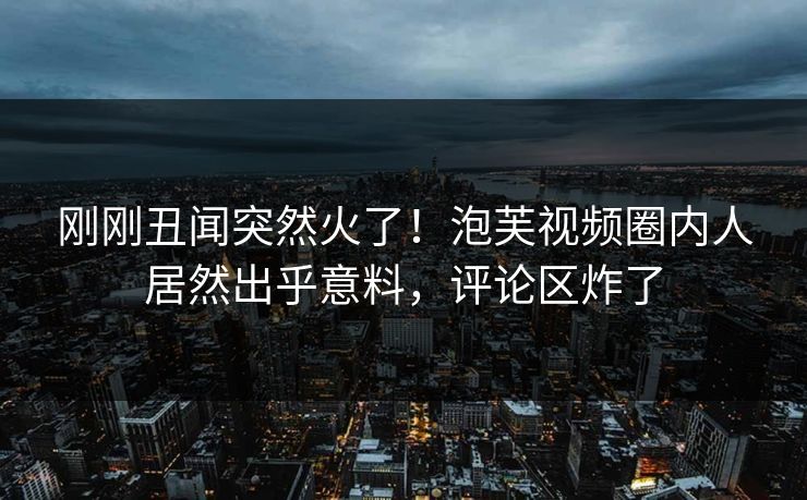 刚刚丑闻突然火了！泡芙视频圈内人居然出乎意料，评论区炸了