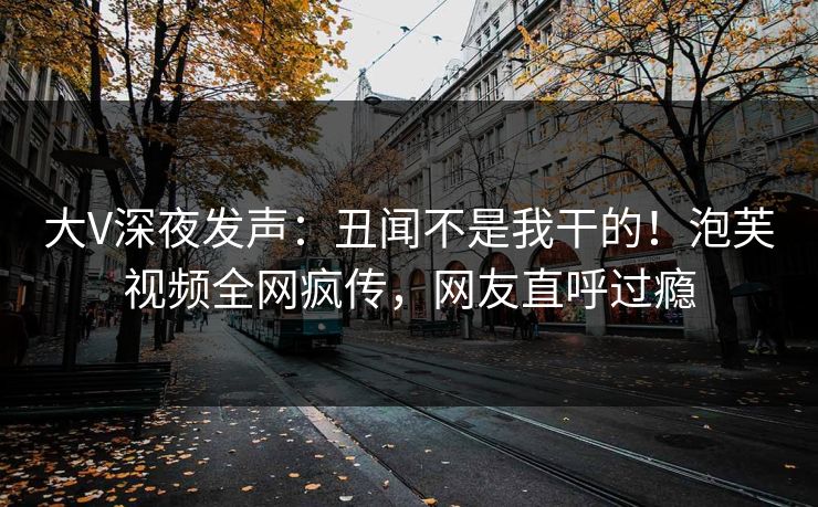大V深夜发声：丑闻不是我干的！泡芙视频全网疯传，网友直呼过瘾