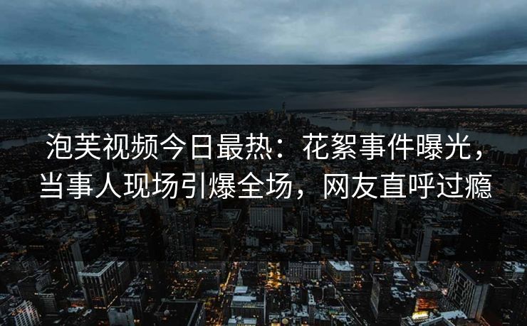 泡芙视频今日最热：花絮事件曝光，当事人现场引爆全场，网友直呼过瘾