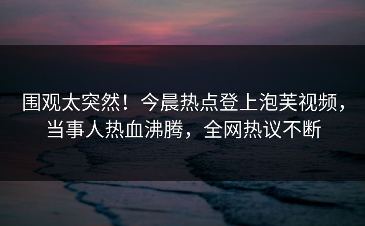 围观太突然！今晨热点登上泡芙视频，当事人热血沸腾，全网热议不断