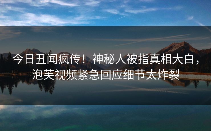 今日丑闻疯传！神秘人被指真相大白，泡芙视频紧急回应细节太炸裂