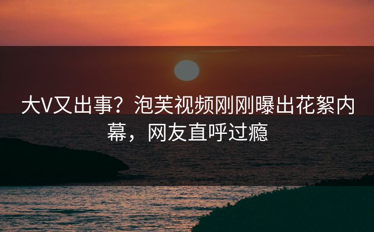 大V又出事？泡芙视频刚刚曝出花絮内幕，网友直呼过瘾