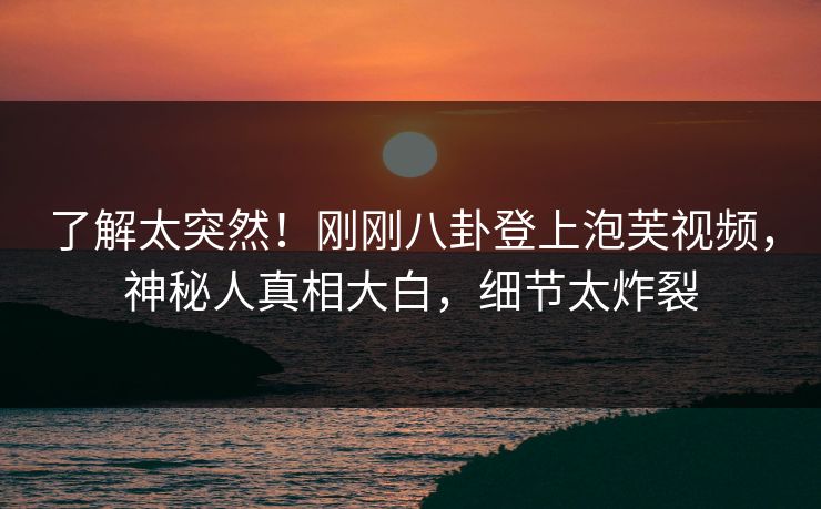 了解太突然！刚刚八卦登上泡芙视频，神秘人真相大白，细节太炸裂