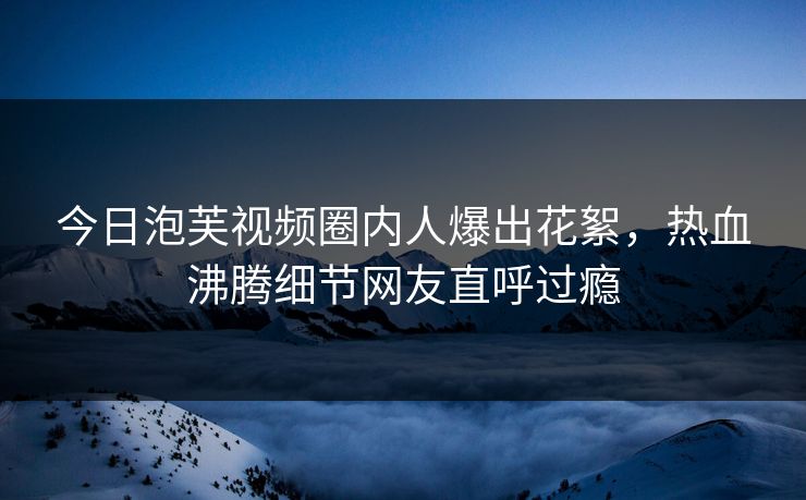 今日泡芙视频圈内人爆出花絮，热血沸腾细节网友直呼过瘾