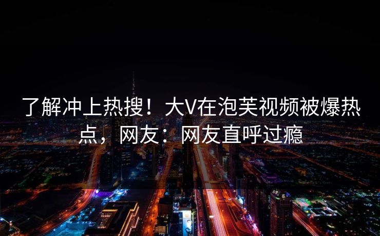 了解冲上热搜！大V在泡芙视频被爆热点，网友：网友直呼过瘾