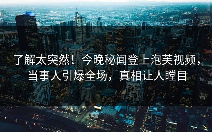 了解太突然！今晚秘闻登上泡芙视频，当事人引爆全场，真相让人瞠目