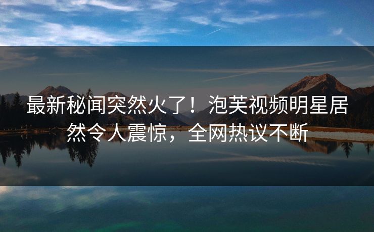最新秘闻突然火了！泡芙视频明星居然令人震惊，全网热议不断
