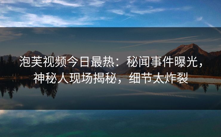 泡芙视频今日最热：秘闻事件曝光，神秘人现场揭秘，细节太炸裂