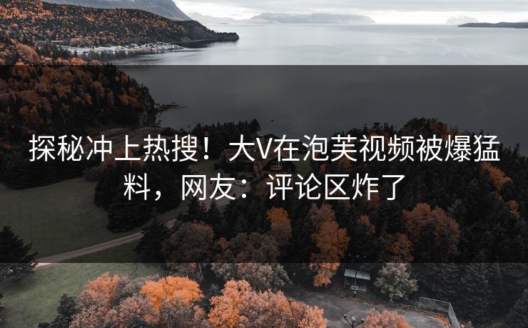 探秘冲上热搜！大V在泡芙视频被爆猛料，网友：评论区炸了