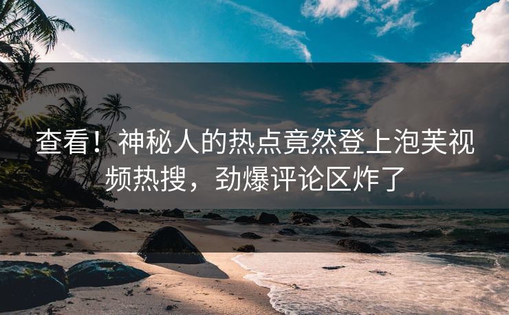 查看！神秘人的热点竟然登上泡芙视频热搜，劲爆评论区炸了