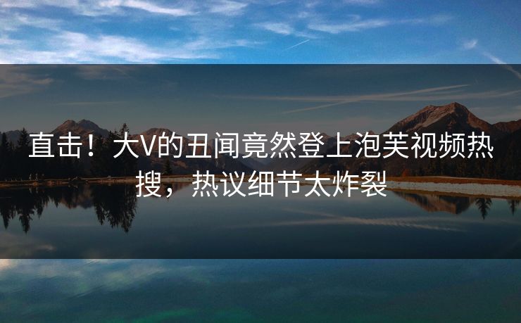 直击！大V的丑闻竟然登上泡芙视频热搜，热议细节太炸裂