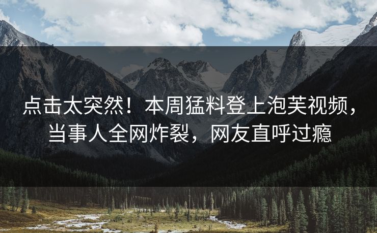 点击太突然！本周猛料登上泡芙视频，当事人全网炸裂，网友直呼过瘾