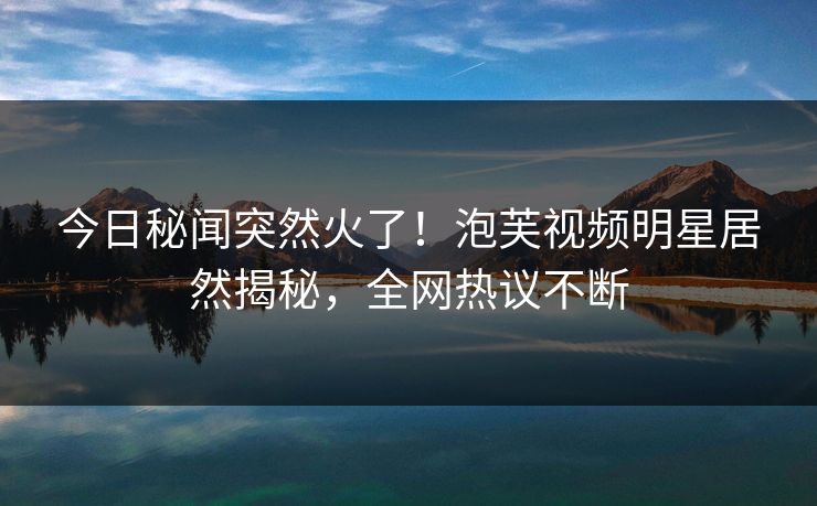 今日秘闻突然火了！泡芙视频明星居然揭秘，全网热议不断