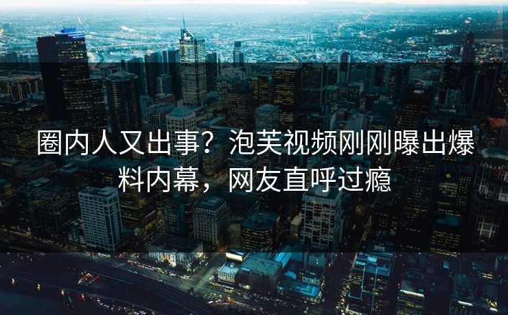 圈内人又出事？泡芙视频刚刚曝出爆料内幕，网友直呼过瘾