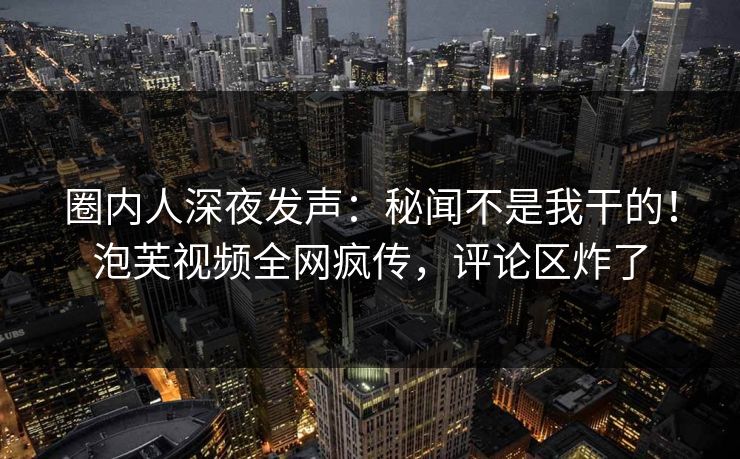 圈内人深夜发声：秘闻不是我干的！泡芙视频全网疯传，评论区炸了