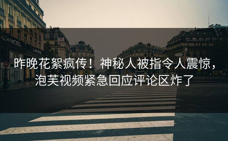 昨晚花絮疯传！神秘人被指令人震惊，泡芙视频紧急回应评论区炸了