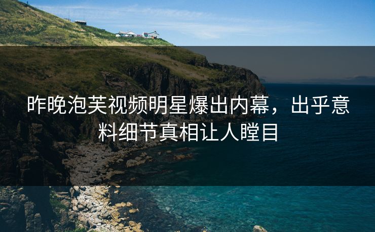 昨晚泡芙视频明星爆出内幕，出乎意料细节真相让人瞠目