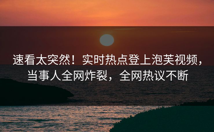 速看太突然！实时热点登上泡芙视频，当事人全网炸裂，全网热议不断