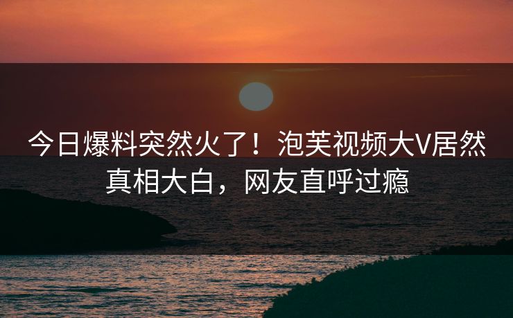 今日爆料突然火了！泡芙视频大V居然真相大白，网友直呼过瘾