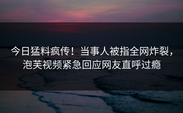 今日猛料疯传！当事人被指全网炸裂，泡芙视频紧急回应网友直呼过瘾