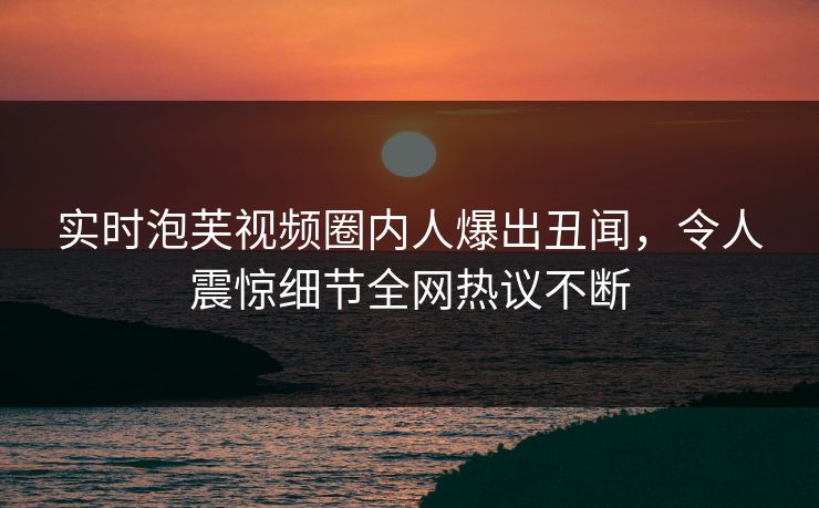 实时泡芙视频圈内人爆出丑闻，令人震惊细节全网热议不断