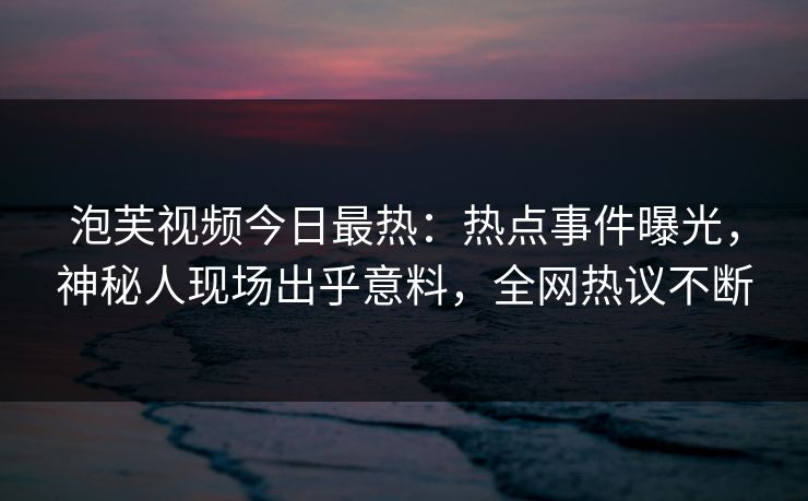 泡芙视频今日最热：热点事件曝光，神秘人现场出乎意料，全网热议不断