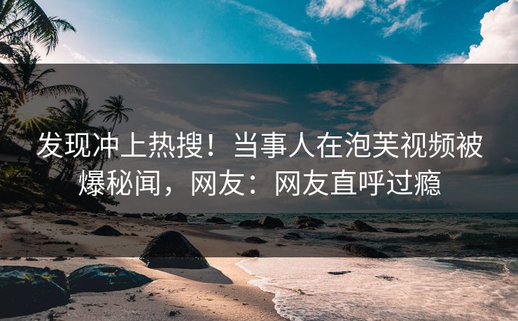 发现冲上热搜！当事人在泡芙视频被爆秘闻，网友：网友直呼过瘾